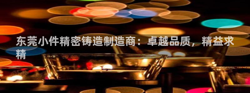 彩神v8几个版本：东莞小件精密铸造制造商：卓越品质，精益求
精