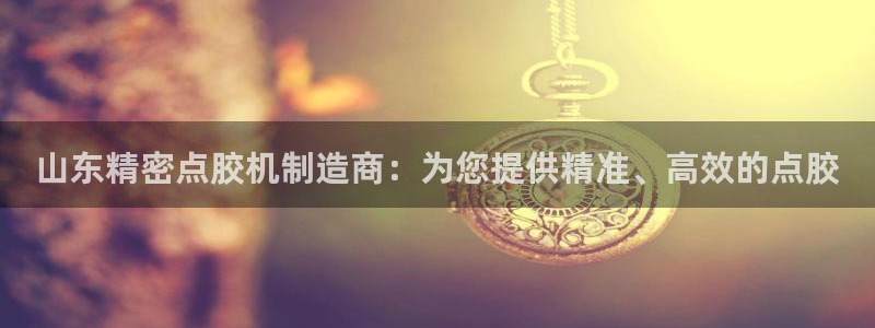 彩神vip购彩大厅：山东精密点胶机制造商：为您提供精准、高效的点胶
